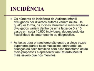 INCIDÊNCIA Os números de incidência do Autismo Infantil divulgados por diversos autores variam muito. De qualquer forma, os índices atualmente mais aceitos e divulgados variam dentro de uma faixa de 5 a 15 casos em cada 10.000 indivíduos, dependendo da flexibilidade do autor quanto ao diagnóstico. As taxas para o transtorno são quatro a cinco vezes superiores para o sexo masculino, entretanto, as crianças do sexo feminino com esse transtorno estão mais propensas a apresentar um Retardo Mental mais severo que nos meninos. 