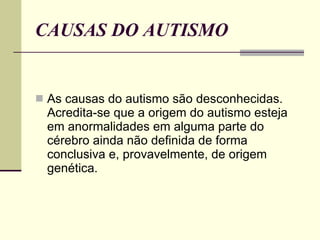 CAUSAS DO AUTISMO As causas do autismo são desconhecidas. Acredita-se que a origem do autismo esteja em anormalidades em alguma parte do cérebro ainda não definida de forma conclusiva e, provavelmente, de origem genética.  