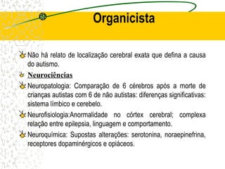 Organicista
Não há relato de localização cerebral exata que defina a causa
do autismo.
Neurociências
Neuropatologia: Comparação de 6 cérebros após a morte de
crianças autistas com 6 de não autistas: diferenças significativas:
sistema límbico e cerebelo.
Neurofisiologia:Anormalidade no córtex cerebral; complexa
relação entre epilepsia, linguagem e comportamento.
Neuroquímica: Supostas alterações: serotonina, noraepinefrina,
receptores dopaminérgicos e opiáceos.
 