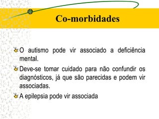 Co-morbidades
O autismo pode vir associado a deficiência
mental.
Deve-se tomar cuidado para não confundir os
diagnósticos, já que são parecidas e podem vir
associadas.
A epilepsia pode vir associada
 
