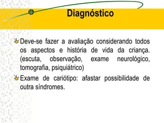 Diagnóstico
Deve-se fazer a avaliação considerando todos
os aspectos e história de vida da criança.
(escuta, observação, exame neurológico,
tomografia, psiquiátrico)
Exame de cariótipo: afastar possibilidade de
outra síndromes.
 