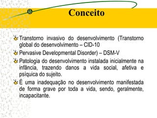 Conceito
Transtorno invasivo do desenvolvimento (Transtorno
global do desenvolvimento – CID-10
Pervasive Developmental Disorder) – DSM-V
Patologia do desenvolvimento instalada inicialmente na
infância, trazendo danos a vida social, afetiva e
psíquica do sujeito.
É uma inadequação no desenvolvimento manifestada
de forma grave por toda a vida, sendo, geralmente,
incapacitante.
 