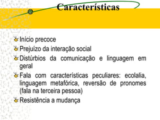 Características
Início precoce
Prejuízo da interação social
Distúrbios da comunicação e linguagem em
geral
Fala com características peculiares: ecolalia,
linguagem metafórica, reversão de pronomes
(fala na terceira pessoa)
Resistência a mudança
 