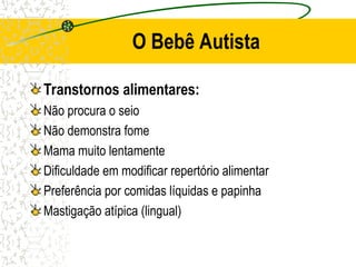 O Bebê Autista
Transtornos alimentares:
Não procura o seio
Não demonstra fome
Mama muito lentamente
Dificuldade em modificar repertório alimentar
Preferência por comidas líquidas e papinha
Mastigação atípica (lingual)
 