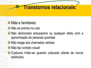 Transtornos relacionais:
Mãe e familiares:
Não se aninha no colo
Não demonstra entusiasmo ou qualquer afeto com a
aproximação de pessoas queridas
Não reage aos chamados verbais
Não faz contato visual
Costuma irritar-se quando colocado diante de novos
estímulos
 