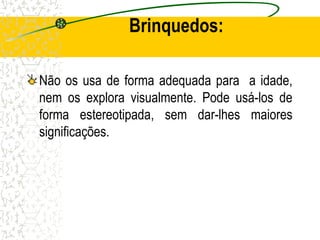 Brinquedos:
Não os usa de forma adequada para a idade,
nem os explora visualmente. Pode usá-los de
forma estereotipada, sem dar-lhes maiores
significações.
 