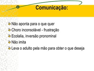 Comunicação:
Não aponta para o que quer
Choro inconsolável - frustração
Ecolalia, inversão pronominal
Não imita
Leva o adulto pela mão para obter o que deseja
 