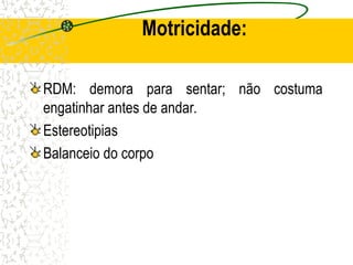 Motricidade:
RDM: demora para sentar; não costuma
engatinhar antes de andar.
Estereotipias
Balanceio do corpo
 