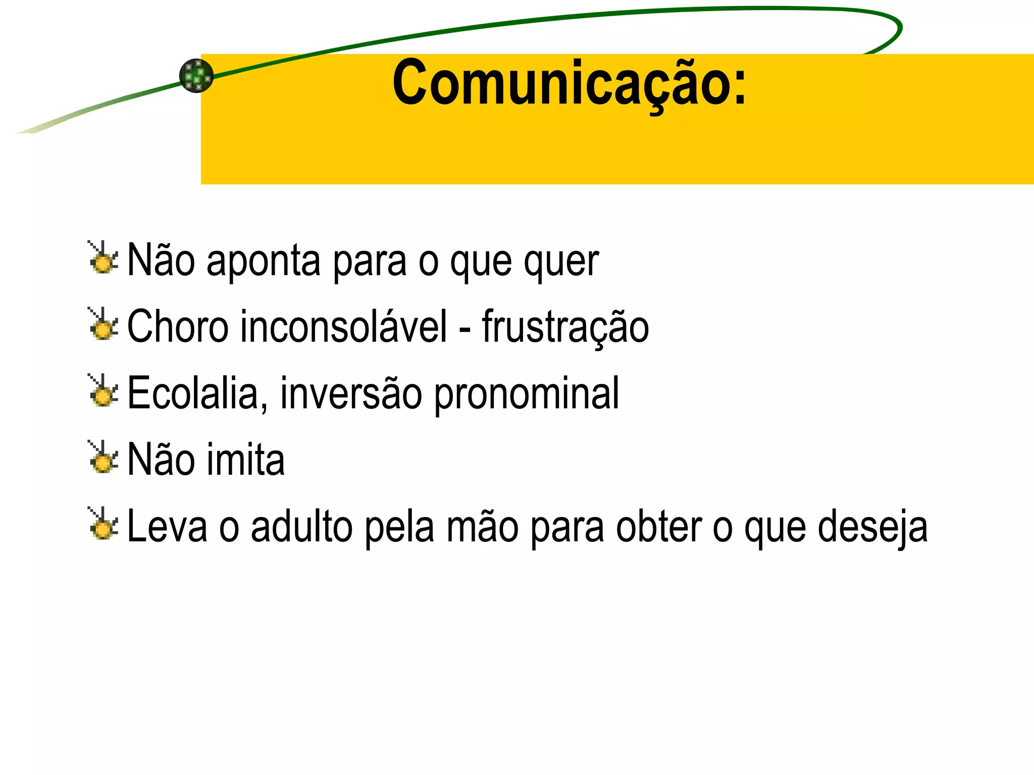 Comunicação:

Não aponta para o que quer
Choro inconsolável - frustração
Ecolalia, inversão pronominal
Não imita
Leva o adulto pela mão para obter o que deseja
 