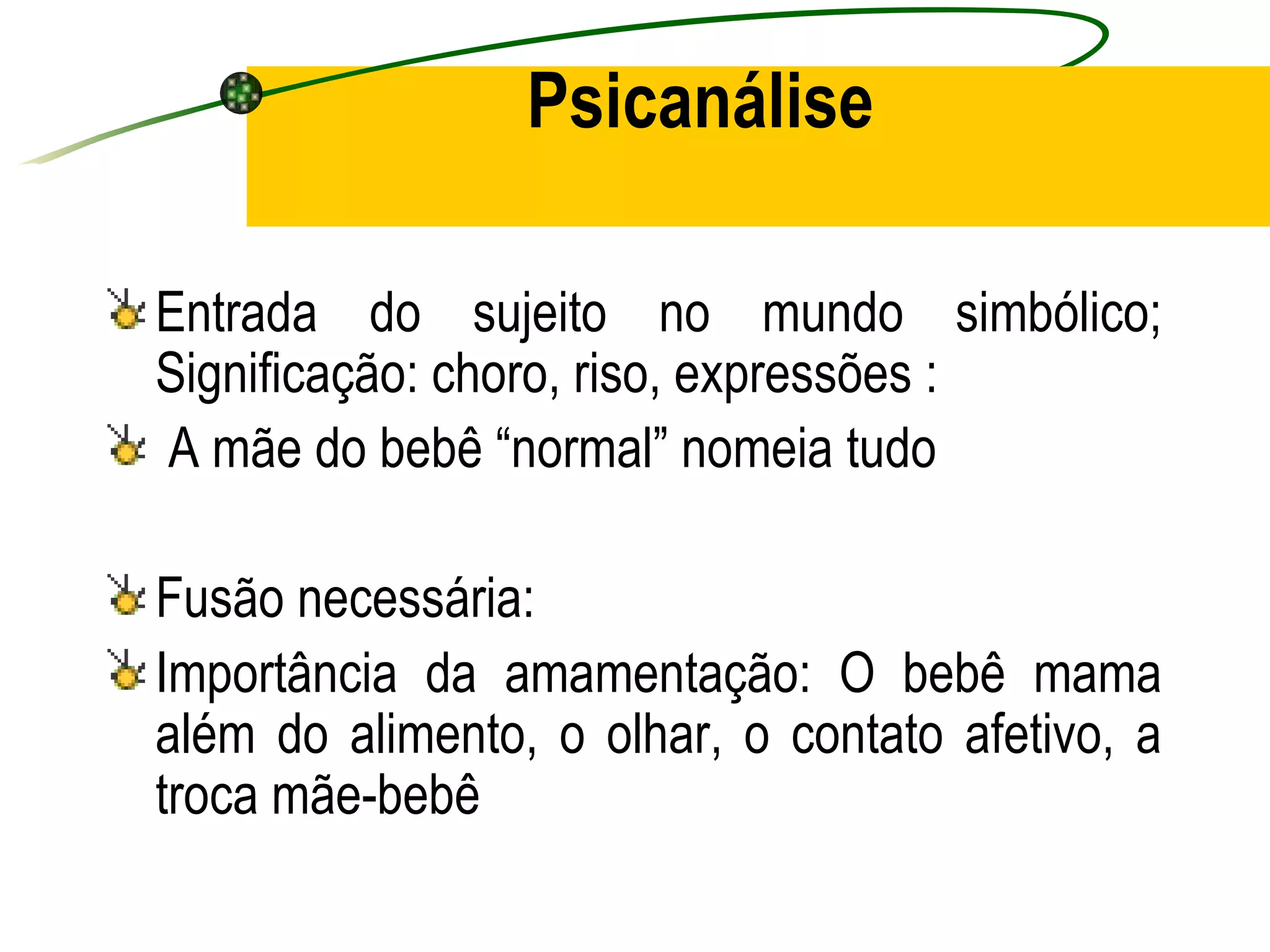Psicanálise

Entrada do sujeito no mundo simbólico;
Significação: choro, riso, expressões :
A mãe do bebê “normal” nomeia tudo

Fusão necessária:
Importância da amamentação: O bebê mama
além do alimento, o olhar, o contato afetivo, a
troca mãe-bebê
 