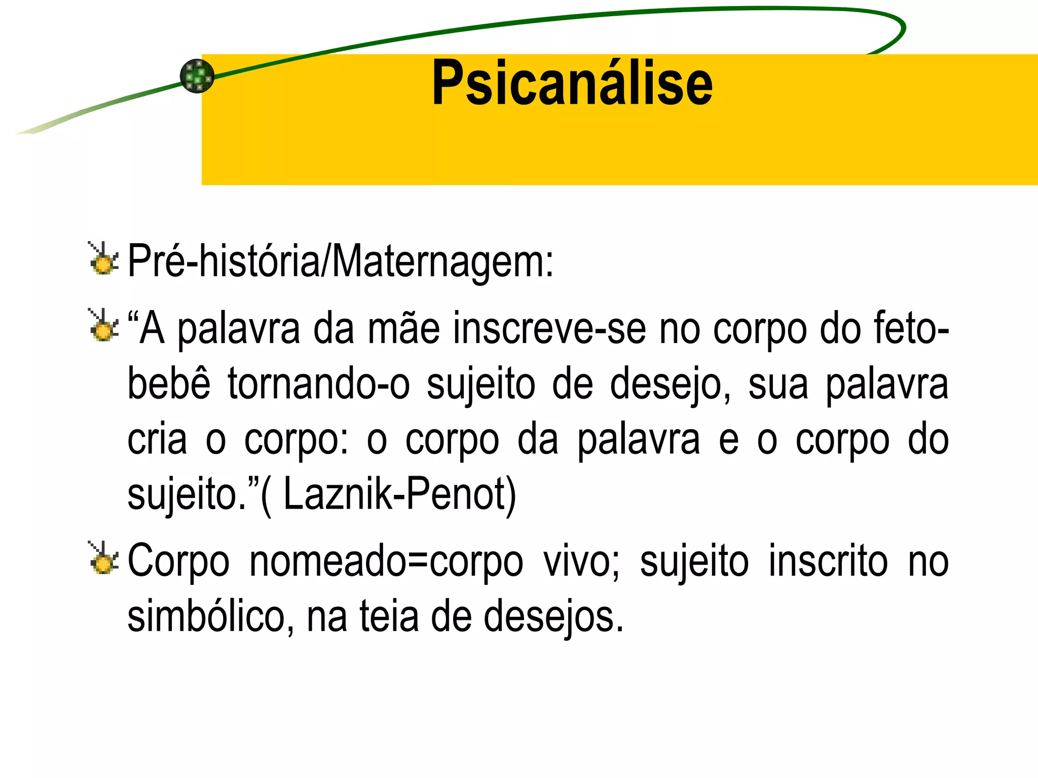 Psicanálise

Pré-história/Maternagem:
“A palavra da mãe inscreve-se no corpo do feto-
bebê tornando-o sujeito de desejo, sua palavra
cria o corpo: o corpo da palavra e o corpo do
sujeito.”( Laznik-Penot)
Corpo nomeado=corpo vivo; sujeito inscrito no
simbólico, na teia de desejos.
 