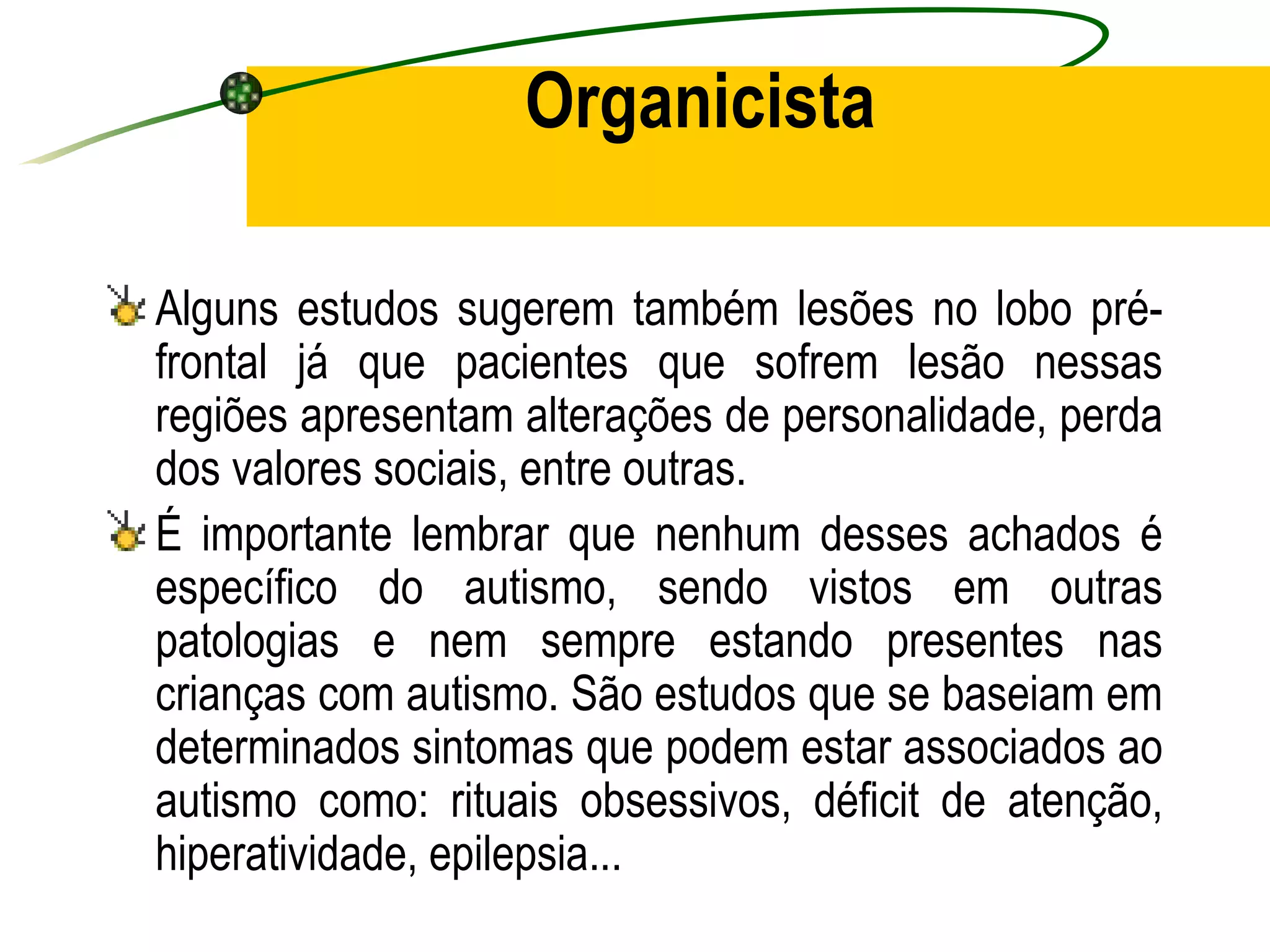 Organicista

Alguns estudos sugerem também lesões no lobo pré-
frontal já que pacientes que sofrem lesão nessas
regiões apresentam alterações de personalidade, perda
dos valores sociais, entre outras.
É importante lembrar que nenhum desses achados é
específico do autismo, sendo vistos em outras
patologias e nem sempre estando presentes nas
crianças com autismo. São estudos que se baseiam em
determinados sintomas que podem estar associados ao
autismo como: rituais obsessivos, déficit de atenção,
hiperatividade, epilepsia...
 