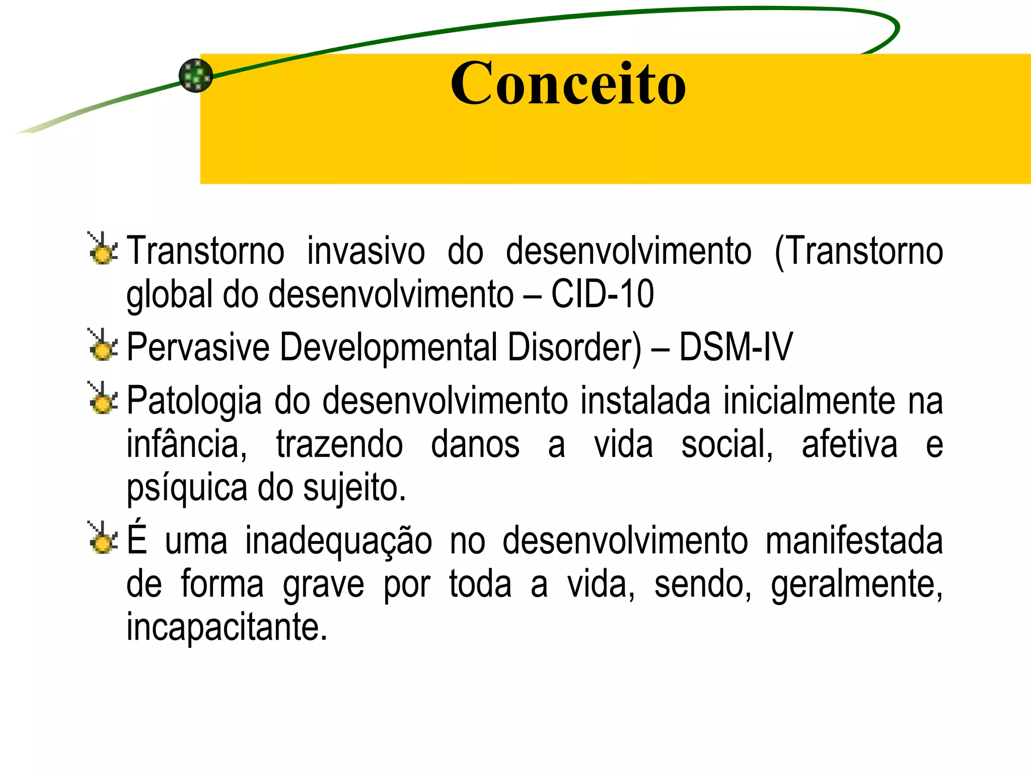 Conceito

Transtorno invasivo do desenvolvimento (Transtorno
global do desenvolvimento – CID-10
Pervasive Developmental Disorder) – DSM-IV
Patologia do desenvolvimento instalada inicialmente na
infância, trazendo danos a vida social, afetiva e
psíquica do sujeito.
É uma inadequação no desenvolvimento manifestada
de forma grave por toda a vida, sendo, geralmente,
incapacitante.
 