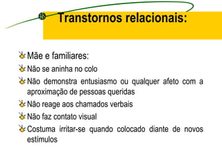 Transtornos relacionais:

Mãe e familiares:
Não se aninha no colo
Não demonstra entusiasmo ou qualquer afeto com a
aproximação de pessoas queridas
Não reage aos chamados verbais
Não faz contato visual
Costuma irritar-se quando colocado diante de novos
estímulos
 