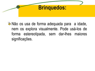 Brinquedos:

Não os usa de forma adequada para a idade,
nem os explora visualmente. Pode usá-los de
forma estereotipada, sem dar-lhes maiores
significações.
 