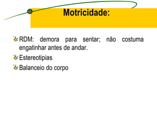 Motricidade:

RDM: demora para sentar; não costuma
engatinhar antes de andar.
Estereotipias
Balanceio do corpo
 