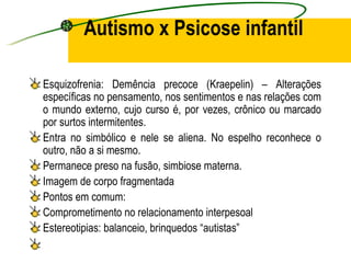 Autismo x Psicose infantil

Esquizofrenia: Demência precoce (Kraepelin) – Alterações
específicas no pensamento, nos sentimentos e nas relações com
o mundo externo, cujo curso é, por vezes, crônico ou marcado
por surtos intermitentes.
Entra no simbólico e nele se aliena. No espelho reconhece o
outro, não a si mesmo.
Permanece preso na fusão, simbiose materna.
Imagem de corpo fragmentada
Pontos em comum:
Comprometimento no relacionamento interpesoal
Estereotipias: balanceio, brinquedos “autistas”
 