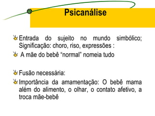 Psicanálise

Entrada do sujeito no mundo simbólico;
Significação: choro, riso, expressões :
A mãe do bebê “normal” nomeia tudo

Fusão necessária:
Importância da amamentação: O bebê mama
além do alimento, o olhar, o contato afetivo, a
troca mãe-bebê
 