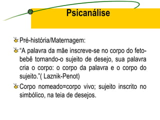 Psicanálise

Pré-história/Maternagem:
“A palavra da mãe inscreve-se no corpo do feto-
bebê tornando-o sujeito de desejo, sua palavra
cria o corpo: o corpo da palavra e o corpo do
sujeito.”( Laznik-Penot)
Corpo nomeado=corpo vivo; sujeito inscrito no
simbólico, na teia de desejos.
 
