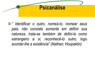 Psicanálise

“ Identificar o outro, nomeá-lo, nomear seus
pais, não consiste somente em definir sua
natureza, trata-se também de defini-lo como
estrangeiro a si, reconhecê-lo outro, logo
acordar-lhe a existência” (Nathan; Houpaktin)
 