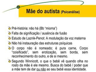 Mãe do autista (Psicanálise)

Pré-história: não há (Bb “mioma”)
Falta de significação / ausência de fusão
Estudo de Laznik-Penot: A modulação da voz materna
Não há instauração das estruturas psíquicas
O corpo não é nomeado; é pura carne, Corpo
“coisificado”, sem erotização, sem borda, sem
reconhecimento do outro, e de si mesmo.
Segundo Winnicott, o que o bebê vê quando olha no
rosto da mãe é ele mesmo. Busca do bebê / poder que
a mãe tem de dar ou não ao seu bebê essa identidade.
 