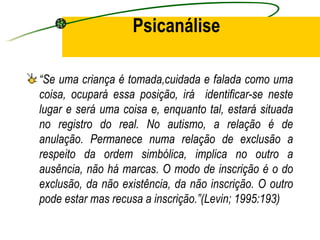 Psicanálise

“Se uma criança é tomada,cuidada e falada como uma
coisa, ocupará essa posição, irá identificar-se neste
lugar e será uma coisa e, enquanto tal, estará situada
no registro do real. No autismo, a relação é de
anulação. Permanece numa relação de exclusão a
respeito da ordem simbólica, implica no outro a
ausência, não há marcas. O modo de inscrição é o do
exclusão, da não existência, da não inscrição. O outro
pode estar mas recusa a inscrição.”(Levin; 1995:193)
 