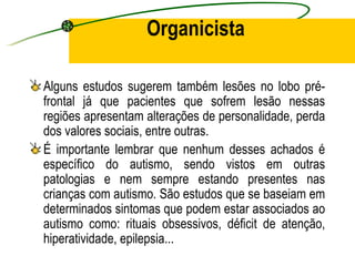 Organicista

Alguns estudos sugerem também lesões no lobo pré-
frontal já que pacientes que sofrem lesão nessas
regiões apresentam alterações de personalidade, perda
dos valores sociais, entre outras.
É importante lembrar que nenhum desses achados é
específico do autismo, sendo vistos em outras
patologias e nem sempre estando presentes nas
crianças com autismo. São estudos que se baseiam em
determinados sintomas que podem estar associados ao
autismo como: rituais obsessivos, déficit de atenção,
hiperatividade, epilepsia...
 