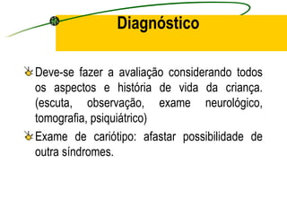 Diagnóstico

Deve-se fazer a avaliação considerando todos
os aspectos e história de vida da criança.
(escuta, observação, exame neurológico,
tomografia, psiquiátrico)
Exame de cariótipo: afastar possibilidade de
outra síndromes.
 