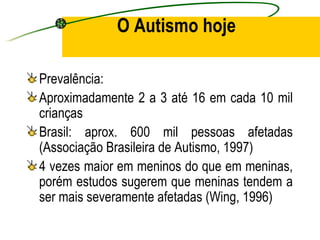 O Autismo hoje

Prevalência:
Aproximadamente 2 a 3 até 16 em cada 10 mil
crianças
Brasil: aprox. 600 mil pessoas afetadas
(Associação Brasileira de Autismo, 1997)
4 vezes maior em meninos do que em meninas,
porém estudos sugerem que meninas tendem a
ser mais severamente afetadas (Wing, 1996)
 