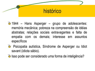 histórico

1944 – Hans Asperger – grupo de adolescentes:
memória mecânica; pobreza na compreensão de idéias
abstratas; relações sociais extravagantes e falta de
empatia com os demais; interesse em assuntos
específicos
  Psicopatia autística, Síndrome de Asperger ou Idiot
savant (idiota sábio).
Isso pode ser considerado uma forma de inteligência?
 