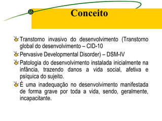 Conceito

Transtorno invasivo do desenvolvimento (Transtorno
global do desenvolvimento – CID-10
Pervasive Developmental Disorder) – DSM-IV
Patologia do desenvolvimento instalada inicialmente na
infância, trazendo danos a vida social, afetiva e
psíquica do sujeito.
É uma inadequação no desenvolvimento manifestada
de forma grave por toda a vida, sendo, geralmente,
incapacitante.
 