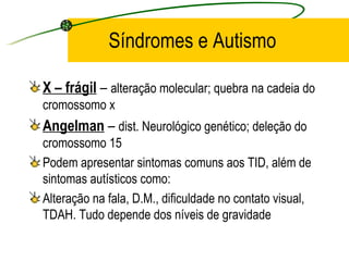 Síndromes e Autismo

X – frágil – alteração molecular; quebra na cadeia do
cromossomo x
Angelman – dist. Neurológico genético; deleção do
cromossomo 15
Podem apresentar sintomas comuns aos TID, além de
sintomas autísticos como:
Alteração na fala, D.M., dificuldade no contato visual,
TDAH. Tudo depende dos níveis de gravidade
 