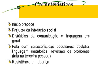 Características


Início precoce
Prejuízo da interação social
Distúrbios da comunicação e linguagem em
geral
Fala com características peculiares: ecolalia,
linguagem metafórica, reversão de pronomes
(fala na terceira pessoa)
Resistência a mudança
 