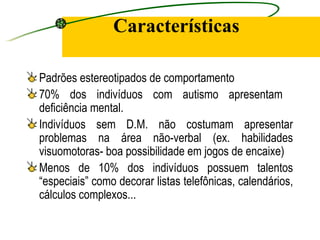 Características

Padrões estereotipados de comportamento
70% dos indivíduos com autismo apresentam
deficiência mental.
Indivíduos sem D.M. não costumam apresentar
problemas na área não-verbal (ex. habilidades
visuomotoras- boa possibilidade em jogos de encaixe)
Menos de 10% dos indivíduos possuem talentos
“especiais” como decorar listas telefônicas, calendários,
cálculos complexos...
 
