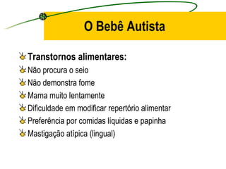 O Bebê Autista

Transtornos alimentares:
Não procura o seio
Não demonstra fome
Mama muito lentamente
Dificuldade em modificar repertório alimentar
Preferência por comidas líquidas e papinha
Mastigação atípica (lingual)
 