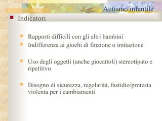 Autismo infantile


Indicatori



Rapporti difficili con gli altri bambini
Indifferenza ai giochi di finzione o imitazione



Uso degli oggetti (anche giocattoli) stereotipato e
ripetitivo



Bisogno di sicurezza, regolarità, fastidio/protesta
violenta per i cambiamenti

 