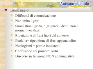 Autismo infantile


Linguaggio










Difficoltà di comunicazione
Non imita i gesti
Suoni strani, grida, digrignare i denti, non i
normali vocalizzi
Ripetizione di frasi fuori dal contesto
Ecolalia= ripetizione di frasi appena udite
Neologismi = parole inesistenti
Confusione nei pronomi io/tu
Discorso in funzione NON comunicativa

 
