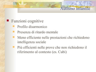 Autismo infantile


Funzioni cognitive






Profilo disarmonico
Presenza di ritardo mentale
Meno efficiente nelle prestazioni che richiedono
intelligenza sociale
Più efficienti nelle prove che non richiedono il
riferimento al contesto (es. Cubi)

 