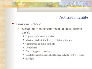 Autismo infantile


Funzioni motorie


Stereotipie = movimenti ripetuti in modo sempre
uguale








Soprattutto le mani o le dita
Movimenti dei tutto il corpo rotatori a trottola
Camminare in punta di piedi
Dondolarsi
Fiutare oggetti e persone
Condotte autolesionistiche (battere la testa contro il muro)
mordersi

 