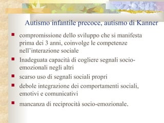 Autismo infantile precoce, autismo di Kanner









compromissione dello sviluppo che si manifesta
prima dei 3 anni, coinvolge le competenze
nell’interazione sociale
Inadeguata capacità di cogliere segnali socioemozionali negli altri
scarso uso di segnali sociali propri
debole integrazione dei comportamenti sociali,
emotivi e comunicativi
mancanza di reciprocità socio-emozionale.

 
