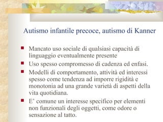 Autismo infantile precoce, autismo di Kanner






Mancato uso sociale di qualsiasi capacità di
linguaggio eventualmente presente
Uso spesso compromesso di cadenza ed enfasi.
Modelli di comportamento, attività ed interessi
spesso come tendenza ad imporre rigidità e
monotonia ad una grande varietà di aspetti della
vita quotidiana.
E’ comune un interesse specifico per elementi
non funzionali degli oggetti, come odore o
sensazione al tatto.

 