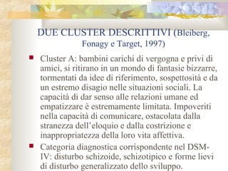 DUE CLUSTER DESCRITTIVI (Bleiberg,
Fonagy e Target, 1997)




Cluster A: bambini carichi di vergogna e privi di
amici, si ritirano in un mondo di fantasie bizzarre,
tormentati da idee di riferimento, sospettosità e da
un estremo disagio nelle situazioni sociali. La
capacità di dar senso alle relazioni umane ed
empatizzare è estremamente limitata. Impoveriti
nella capacità di comunicare, ostacolata dalla
stranezza dell’eloquio e dalla costrizione e
inappropriatezza della loro vita affettiva.
Categoria diagnostica corrispondente nel DSMIV: disturbo schizoide, schizotipico e forme lievi
di disturbo generalizzato dello sviluppo.

 