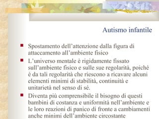 Autismo infantile





Spostamento dell’attenzione dalla figura di
attaccamento all’ambiente fisico
L’universo mentale è rigidamente fissato
sull’ambiente fisico e sulle sue regolarità, poiché
è da tali regolarità che riescono a ricavare alcuni
elementi minimi di stabilità, continuità e
unitarietà nel senso di sé.
Diventa più comprensibile il bisogno di questi
bambini di costanza e uniformità nell’ambiente e
le loro reazioni di panico di fronte a cambiamenti
anche minimi dell’ambiente circostante

 