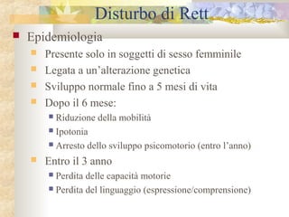 Disturbo di Rett


Epidemiologia





Presente solo in soggetti di sesso femminile
Legata a un’alterazione genetica
Sviluppo normale fino a 5 mesi di vita
Dopo il 6 mese:
Riduzione della mobilità
 Ipotonia
 Arresto dello sviluppo psicomotorio (entro l’anno)




Entro il 3 anno
Perdita delle capacità motorie
 Perdita del linguaggio (espressione/comprensione)


 