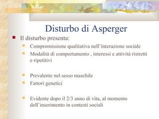 Disturbo di Asperger


Il disturbo presenta:








Compromissione qualitativa nell’interazione sociale
Modalità di comportamento , interessi e attività ristretti
e ripetitivi
Prevalente nel sesso maschile
Fattori genetici
Evidente dopo il 2/3 anno di vita, al momento
dell’inserimento in contesti sociali

 