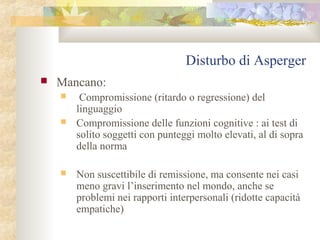 Disturbo di Asperger


Mancano:





Compromissione (ritardo o regressione) del
linguaggio
Compromissione delle funzioni cognitive : ai test di
solito soggetti con punteggi molto elevati, al di sopra
della norma
Non suscettibile di remissione, ma consente nei casi
meno gravi l’inserimento nel mondo, anche se
problemi nei rapporti interpersonali (ridotte capacità
empatiche)

 