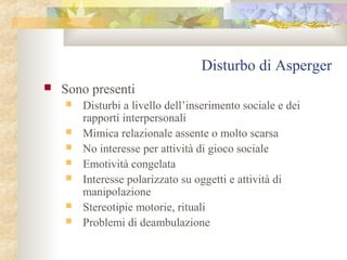 Disturbo di Asperger


Sono presenti








Disturbi a livello dell’inserimento sociale e dei
rapporti interpersonali
Mimica relazionale assente o molto scarsa
No interesse per attività di gioco sociale
Emotività congelata
Interesse polarizzato su oggetti e attività di
manipolazione
Stereotipie motorie, rituali
Problemi di deambulazione

 