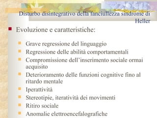 Disturbo disintegrativo della fanciullezza sindrome di
Heller


Evoluzione e caratteristiche:









Grave regressione del linguaggio
Regressione delle abilità comportamentali
Compromissione dell’inserimento sociale ormai
acquisito
Deterioramento delle funzioni cognitive fino al
ritardo mentale
Iperattività
Stereotipie, iteratività dei movimenti
Ritiro sociale
Anomalie elettroencefalografiche

 