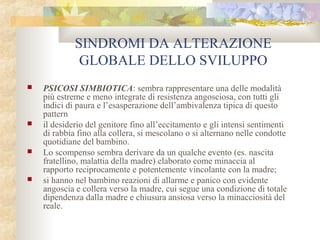 SINDROMI DA ALTERAZIONE
GLOBALE DELLO SVILUPPO








PSICOSI SIMBIOTICA: sembra rappresentare una delle modalità
più estreme e meno integrate di resistenza angosciosa, con tutti gli
indici di paura e l’esasperazione dell’ambivalenza tipica di questo
pattern
il desiderio del genitore fino all’eccitamento e gli intensi sentimenti
di rabbia fino alla collera, si mescolano o si alternano nelle condotte
quotidiane del bambino.
Lo scompenso sembra derivare da un qualche evento (es. nascita
fratellino, malattia della madre) elaborato come minaccia al
rapporto reciprocamente e potentemente vincolante con la madre;
si hanno nel bambino reazioni di allarme e panico con evidente
angoscia e collera verso la madre, cui segue una condizione di totale
dipendenza dalla madre e chiusura ansiosa verso la minacciosità del
reale.

 