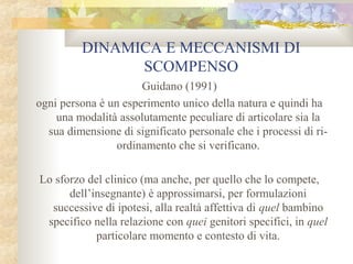 DINAMICA E MECCANISMI DI
SCOMPENSO
Guidano (1991)
ogni persona è un esperimento unico della natura e quindi ha
una modalità assolutamente peculiare di articolare sia la
sua dimensione di significato personale che i processi di riordinamento che si verificano.
Lo sforzo del clinico (ma anche, per quello che lo compete,
dell’insegnante) è approssimarsi, per formulazioni
successive di ipotesi, alla realtà affettiva di quel bambino
specifico nella relazione con quei genitori specifici, in quel
particolare momento e contesto di vita.

 